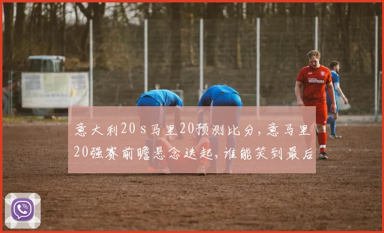 意大利20 s马里20预测比分,意马里20强赛前瞻悬念迭起,谁能笑到最后