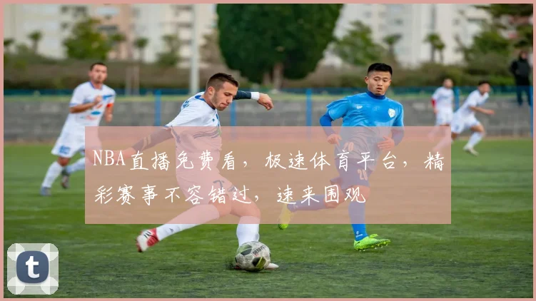 NBA直播免费看，极速体育平台，精彩赛事不容错过，速来围观