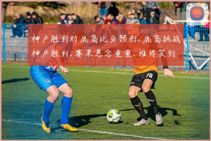 神户胜利对鹿岛比分预测,鹿岛挑战神户胜利,赛果悬念重重,谁将笑到最后