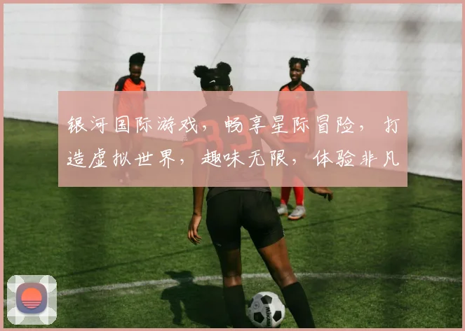 银河国际游戏，畅享星际冒险，打造虚拟世界，趣味无限，体验非凡